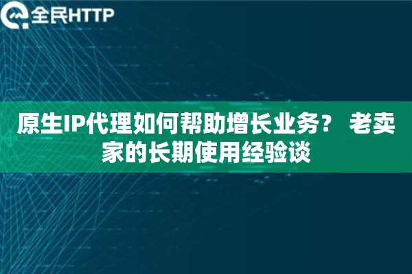 原生IP代理如何帮助增长业务？ 老卖家的长期使用经验谈