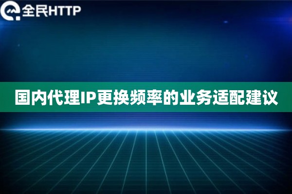 国内代理IP更换频率的业务适配建议 国内代理IP更换频率的业务适配建议