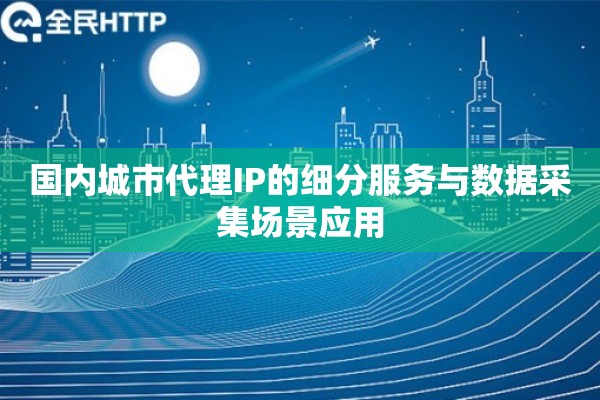 国内城市代理IP的细分服务与数据采集场景应用 国内城市代理IP的细分服务与数据采集场景应用