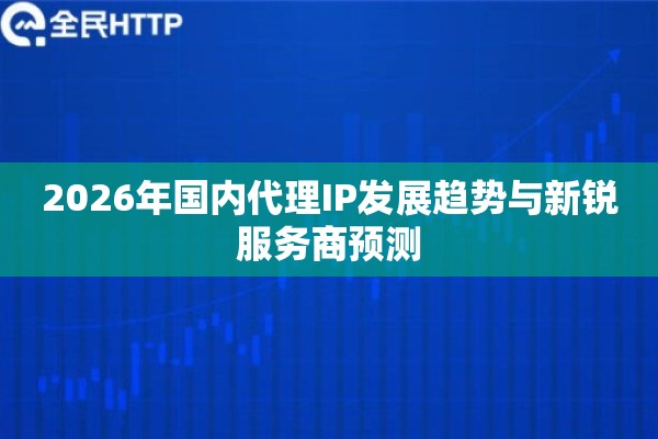 2026年国内代理IP发展趋势与新锐服务商预测 2026年国内代理IP发展趋势与新锐服务商预测