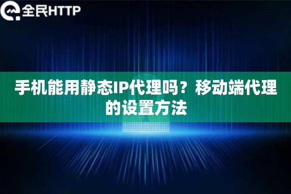手机能用静态IP代理吗?移动端代理的设置方法 手机能用静态IP代理吗?移动端代理的设置方法