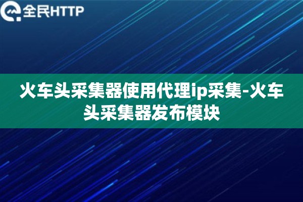火车头采集器使用代理ip采集-火车头采集器发布模块