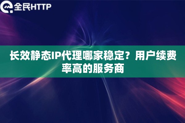 长效静态IP代理哪家稳定？用户续费率高的服务商