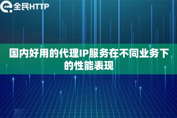 国内好用的代理IP服务在不同业务下的性能表现