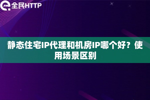 静态住宅IP代理和机房IP哪个好？使用场景区别