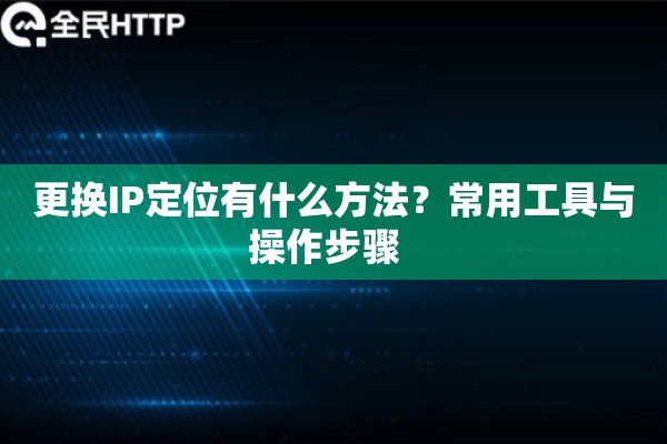 更换IP定位有什么方法？常用工具与操作步骤  