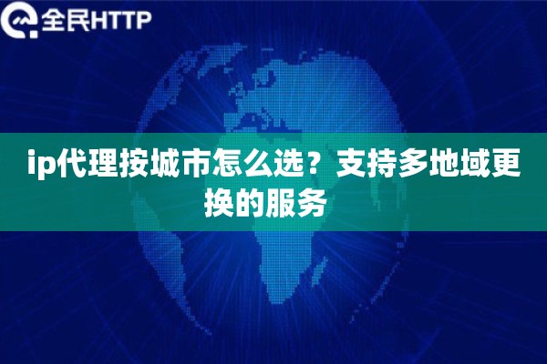 ip代理按城市怎么选?支持多地域更换的服务 ip代理按城市怎么选?支持多地域更换的服务