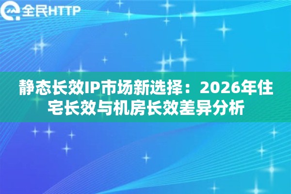 静态长效IP市场新选择：2026年住宅长效与机房长效差异分析