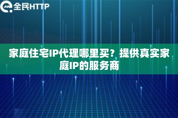 家庭住宅IP代理哪里买?提供真实家庭IP的服务商 家庭住宅IP代理哪里买?提供真实家庭IP的服务商