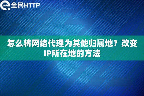 怎么将网络代理为其他归属地?改变IP所在地的方法 怎么将网络代理为其他归属地?改变IP所在地的方法