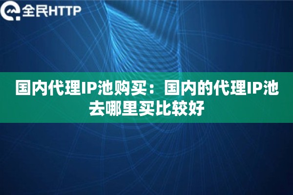 国内代理IP池购买:国内的代理IP池去哪里买比较好 国内代理IP池购买:国内的代理IP池去哪里买比较好