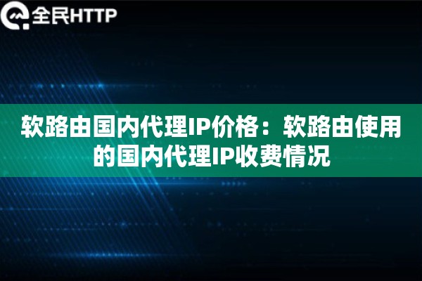 软路由国内代理IP价格：软路由使用的国内代理IP收费情况
