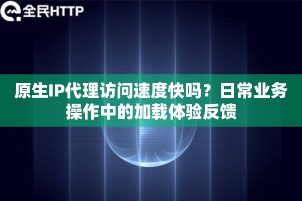 原生IP代理访问速度快吗？日常业务操作中的加载体验反馈