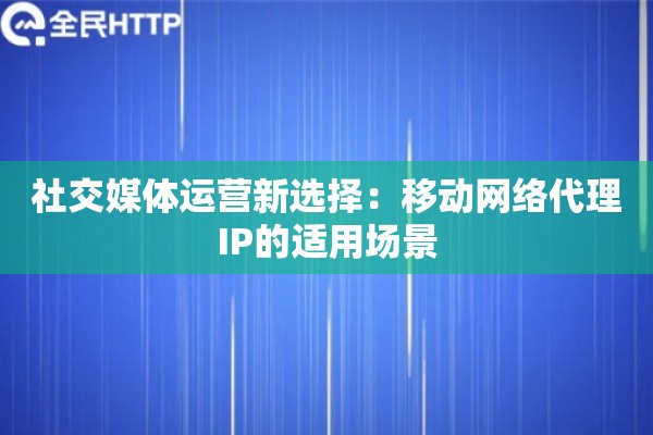 社交媒体运营新选择：移动网络代理IP的适用场景