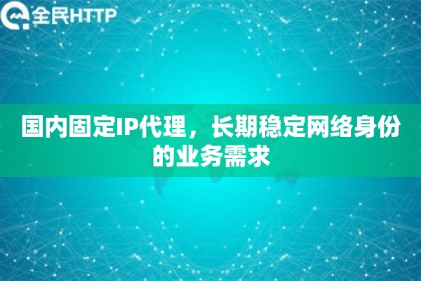国内固定IP代理,长期稳定网络身份的业务需求 国内固定IP代理,长期稳定网络身份的业务需求