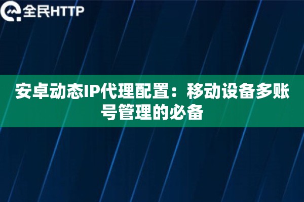 安卓动态IP代理配置:移动设备多账号管理的必备 安卓动态IP代理配置:移动设备多账号管理的必备