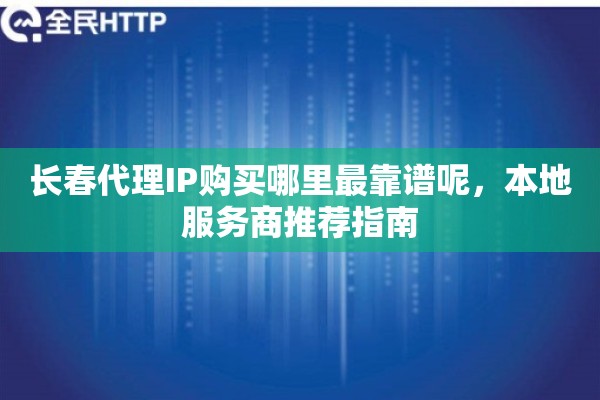 长春代理IP购买哪里最靠谱呢，本地服务商推荐指南