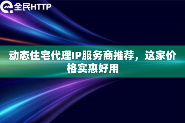 动态住宅代理IP服务商推荐，这家价格实惠好用