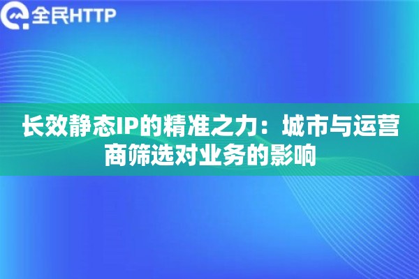 长效静态IP的精准之力：城市与运营商筛选对业务的影响