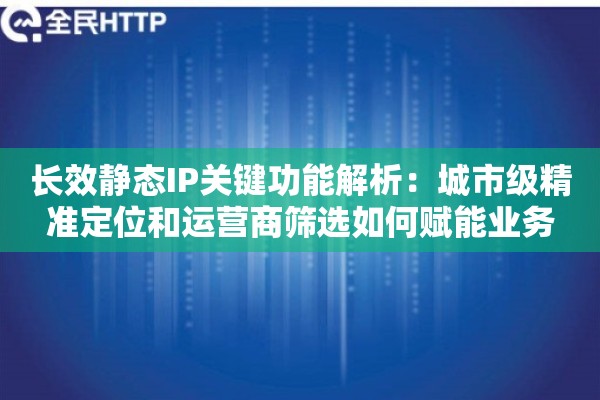 长效静态IP关键功能解析：城市级精准定位和运营商筛选如何赋能业务