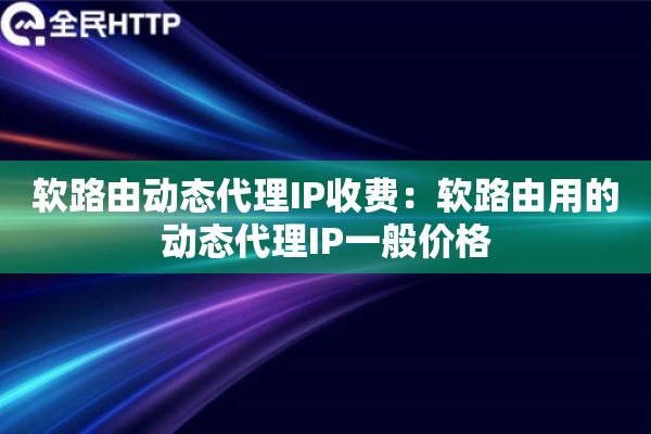软路由动态代理IP收费:软路由用的动态代理IP一般价格 软路由动态代理IP收费:软路由用的动态代理IP一般价格