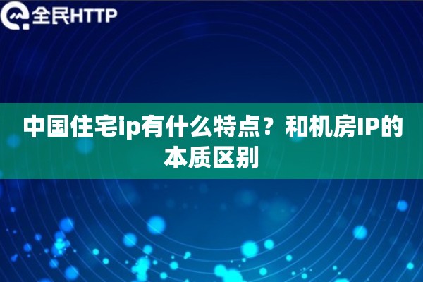 中国住宅ip有什么特点?和机房IP的本质区别 中国住宅ip有什么特点?和机房IP的本质区别