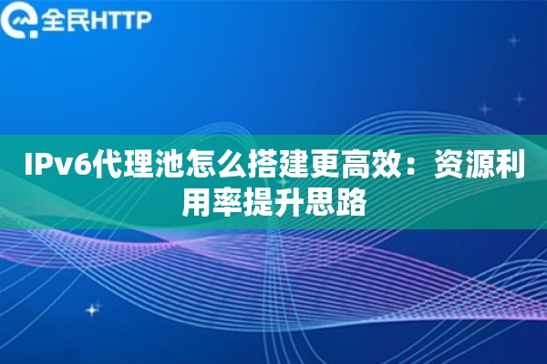 IPv6代理池怎么搭建更高效:资源利用率提升思路 IPv6代理池怎么搭建更高效:资源利用率提升思路
