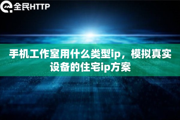 手机工作室用什么类型ip，模拟真实设备的住宅ip方案