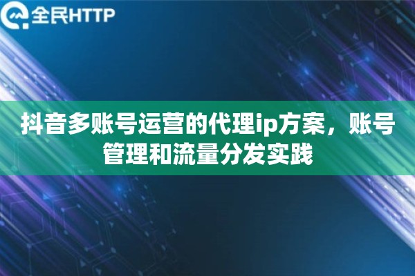 抖音多账号运营的代理ip方案，账号管理和流量分发实践