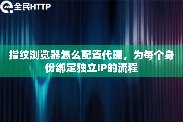 指纹浏览器怎么配置代理，为每个身份绑定独立IP的流程