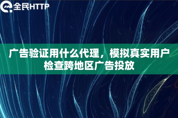 广告验证用什么代理，模拟真实用户检查跨地区广告投放
