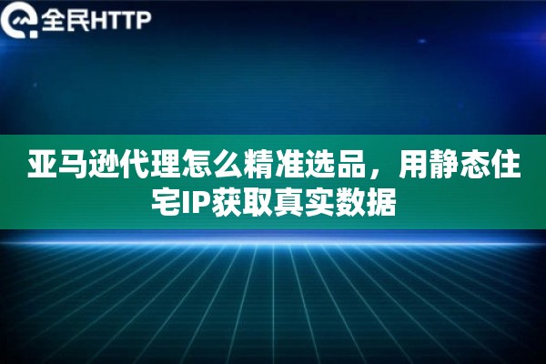 亚马逊代理怎么精准选品，用静态住宅IP获取真实数据