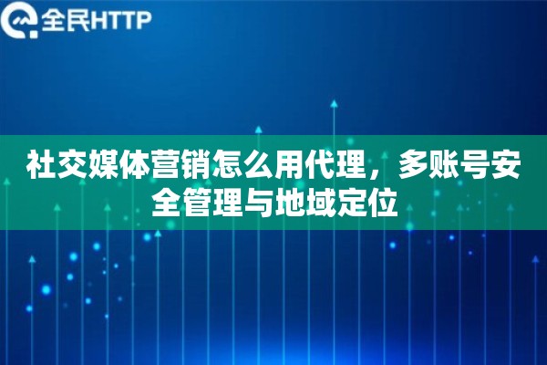 社交媒体营销怎么用代理，多账号安全管理与地域定位