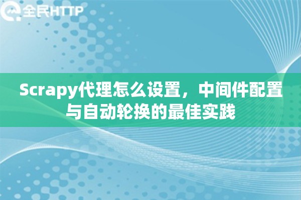 Scrapy代理怎么设置，中间件配置与自动轮换的最佳实践