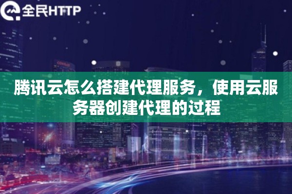 腾讯云怎么搭建代理服务，使用云服务器创建代理的过程