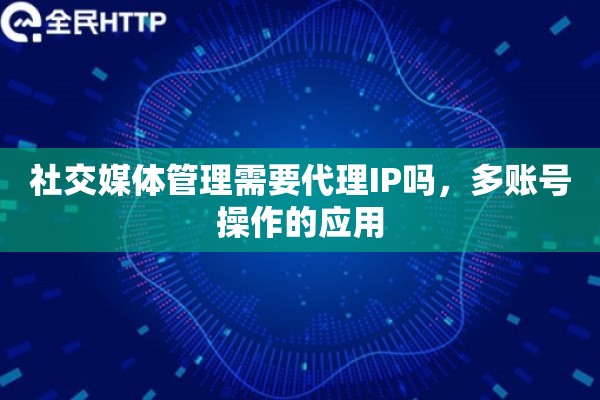 社交媒体管理需要代理IP吗，多账号操作的应用