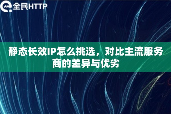 静态长效IP怎么挑选，对比主流服务商的差异与优劣