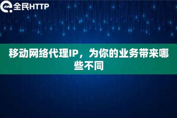 移动网络代理IP，为你的业务带来哪些不同
