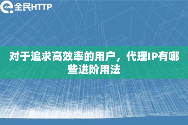 对于追求高效率的用户，代理IP有哪些进阶用法
