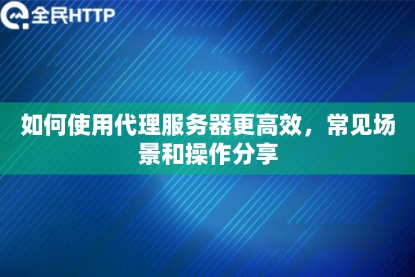 如何使用代理服务器更高效,常见场景和操作分享 如何使用代理服务器更高效,常见场景和操作分享