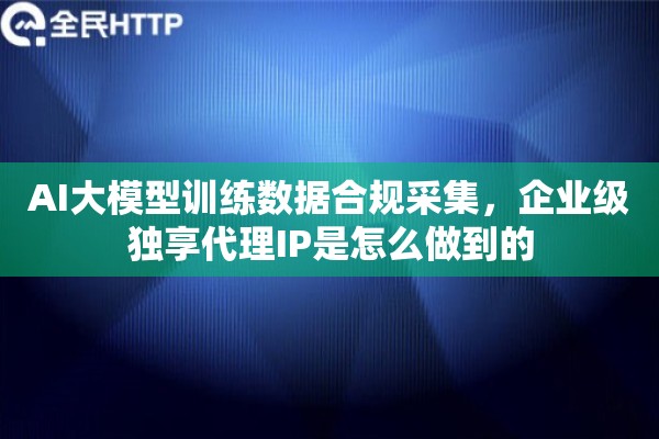 AI大模型训练数据合规采集，企业级独享代理IP是怎么做到的