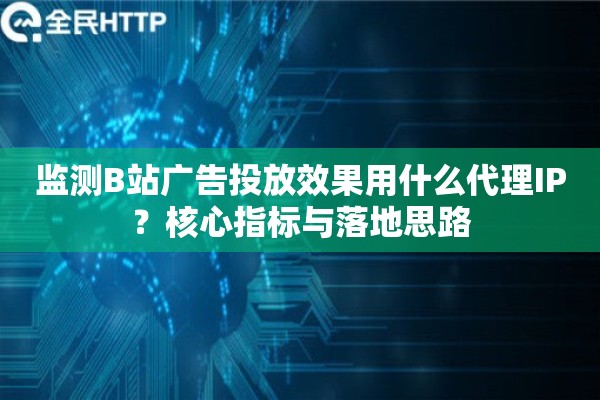 监测B站广告投放效果用什么代理IP？核心指标与落地思路
