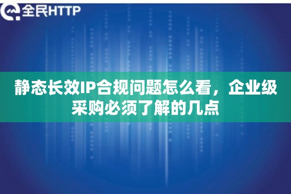 静态长效IP合规问题怎么看，企业级采购必须了解的几点
