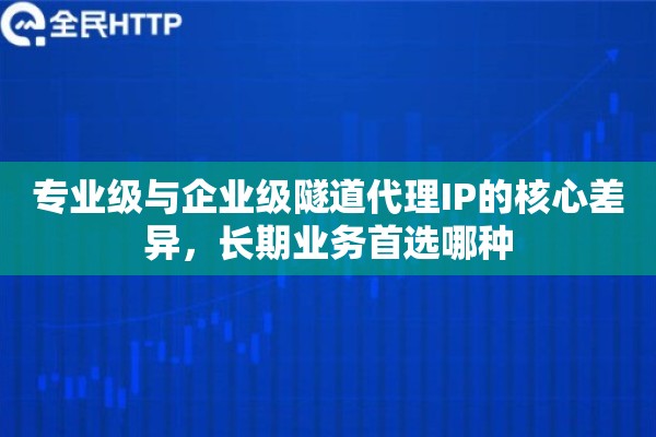 专业级与企业级隧道代理IP的核心差异，长期业务首选哪种