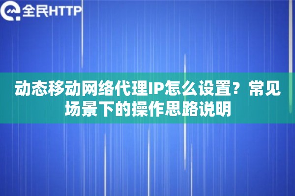 动态移动网络代理IP怎么设置？常见场景下的操作思路说明