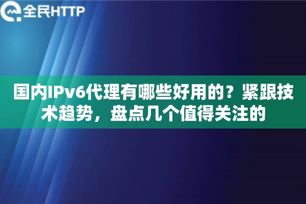 国内IPv6代理有哪些好用的？紧跟技术趋势，盘点几个值得关注的