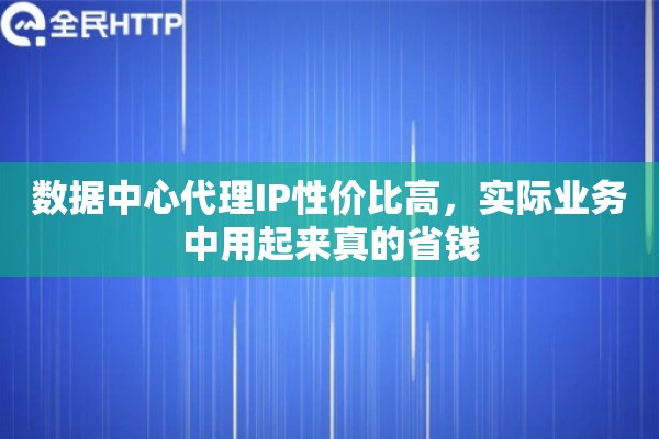 数据中心代理IP性价比高，实际业务中用起来真的省钱