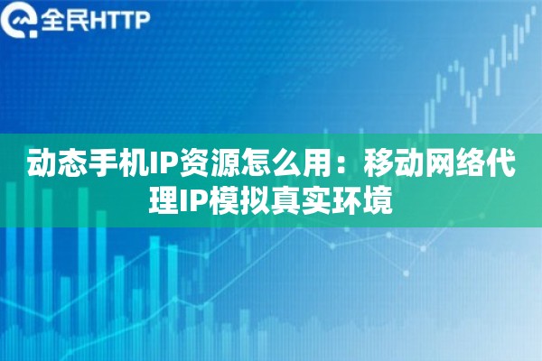 动态手机IP资源怎么用：移动网络代理IP模拟真实环境
