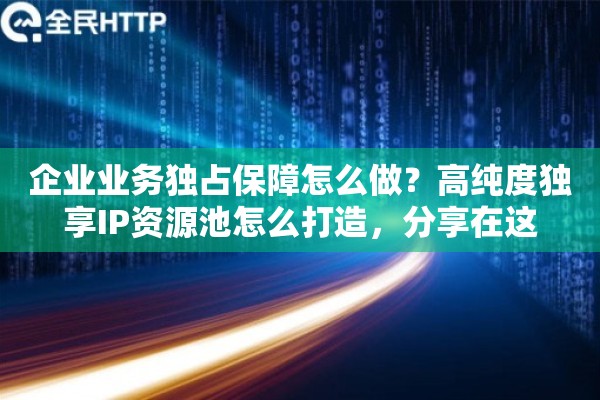 企业业务独占保障怎么做？高纯度独享IP资源池怎么打造，分享在这
