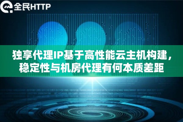 独享代理IP基于高性能云主机构建，稳定性与机房代理有何本质差距